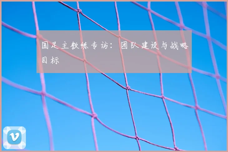 国足主教练专访：团队建设与战略目标