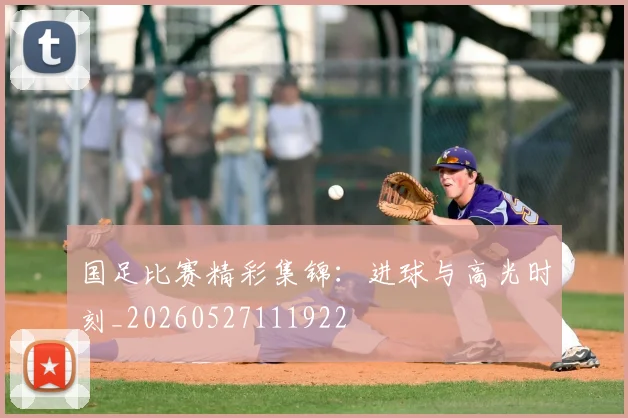 国足比赛精彩集锦：进球与高光时刻_20260527111922