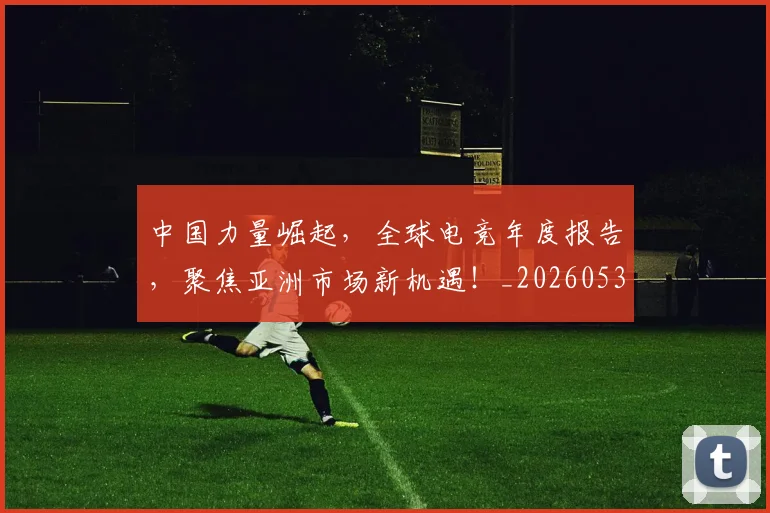 中国力量崛起，全球电竞年度报告，聚焦亚洲市场新机遇！_20260531151516