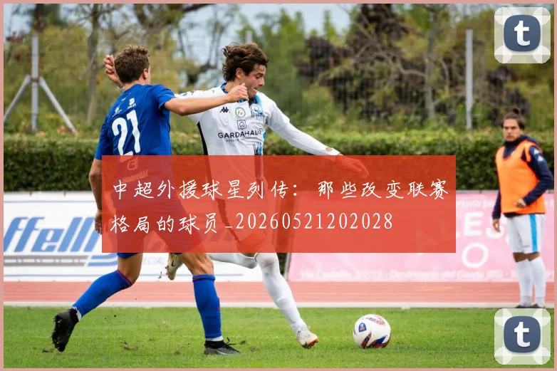 中超外援球星列传：那些改变联赛格局的球员_20260521202028