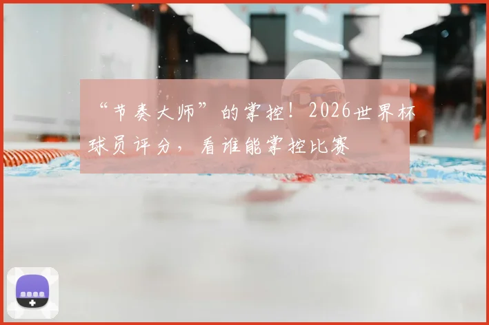“节奏大师”的掌控！2026世界杯球员评分，看谁能掌控比赛