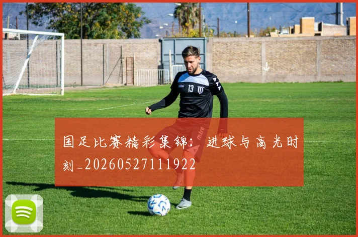 国足比赛精彩集锦：进球与高光时刻_20260527111922