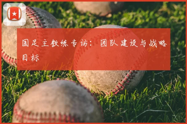 国足主教练专访：团队建设与战略目标